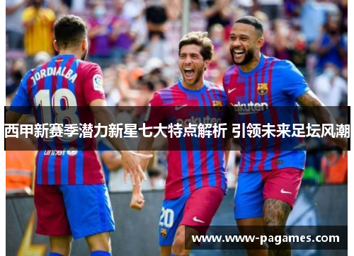 西甲新赛季潜力新星七大特点解析 引领未来足坛风潮