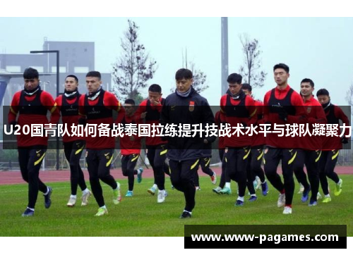 U20国青队如何备战泰国拉练提升技战术水平与球队凝聚力
