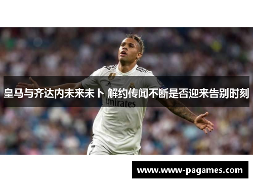 皇马与齐达内未来未卜 解约传闻不断是否迎来告别时刻