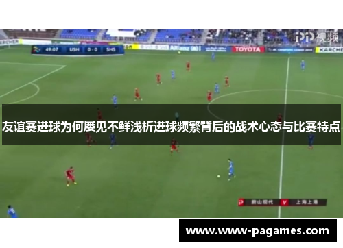 友谊赛进球为何屡见不鲜浅析进球频繁背后的战术心态与比赛特点