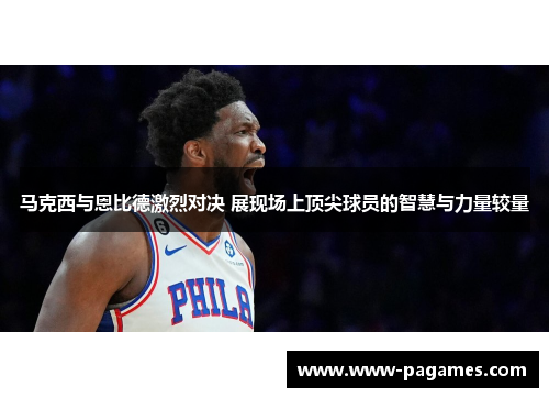 马克西与恩比德激烈对决 展现场上顶尖球员的智慧与力量较量