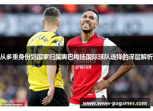 从多重身份到国家归属奥巴梅扬国际球队选择的深层解析 从多重身份到国家归属奥巴梅扬国际球队选择的深层解析