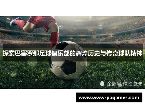 探索巴塞罗那足球俱乐部的辉煌历史与传奇球队精神 探索巴塞罗那足球俱乐部的辉煌历史与传奇球队精神