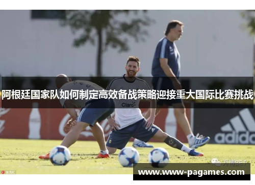 阿根廷国家队如何制定高效备战策略迎接重大国际比赛挑战
