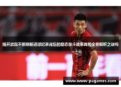 揭开武磊不断刷新进球纪录背后的励志奋斗故事真相全景解析之谜吗