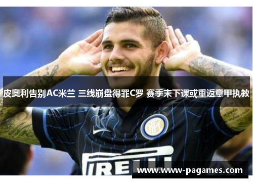 皮奥利告别AC米兰 三线崩盘得罪C罗 赛季末下课或重返意甲执教 皮奥利告别AC米兰 三线崩盘得罪C罗 赛季末下课或重返意甲执教