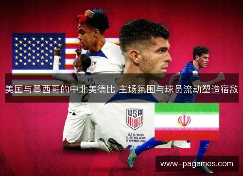 美国与墨西哥的中北美德比 主场氛围与球员流动塑造宿敌